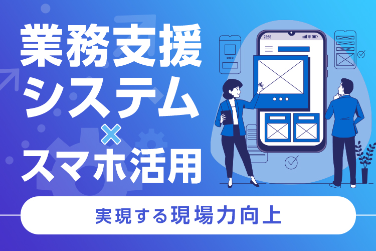 業務支援システム×スマホ活用で実現する現場力向上