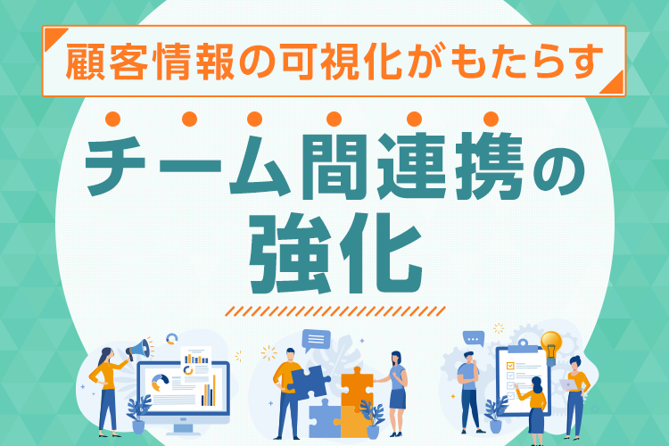 顧客情報の可視化がもたらすチーム間連携の強化